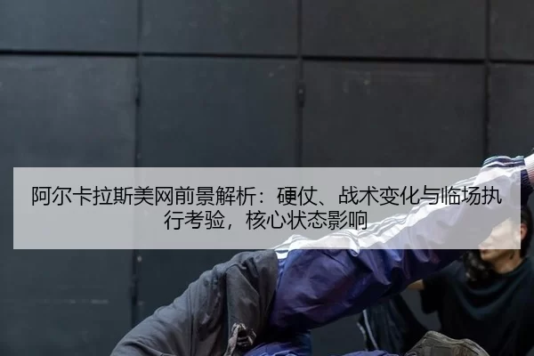 阿尔卡拉斯美网前景解析：硬仗、战术变化与临场执行考验，核心状态影响