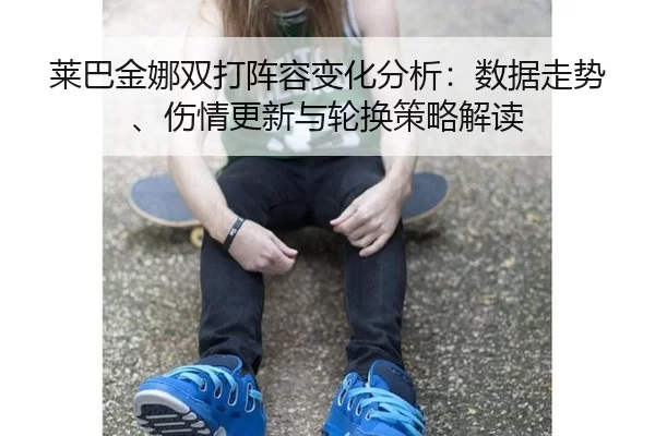 莱巴金娜双打阵容变化分析：数据走势、伤情更新与轮换策略解读