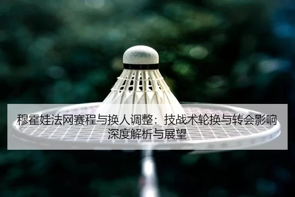 穆霍娃法网赛程与换人调整：技战术轮换与转会影响深度解析与展望